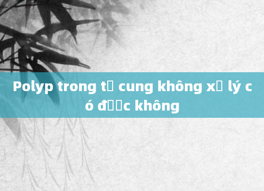 Polyp trong tử cung không xử lý có được không