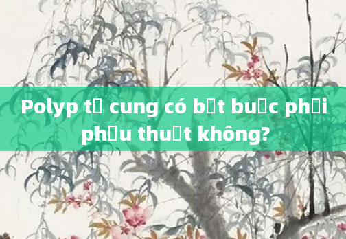 Polyp tử cung có bắt buộc phải phẫu thuật không?