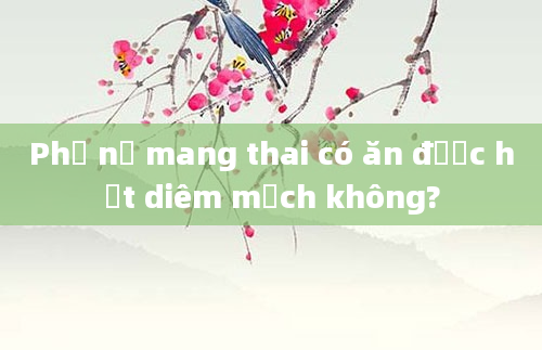 Phụ nữ mang thai có ăn được hạt diêm mạch không?