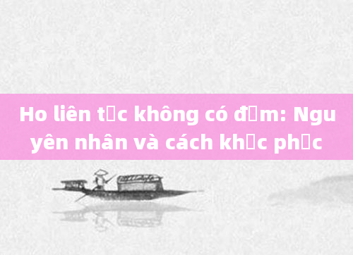 Ho liên tục không có đờm: Nguyên nhân và cách khắc phục
