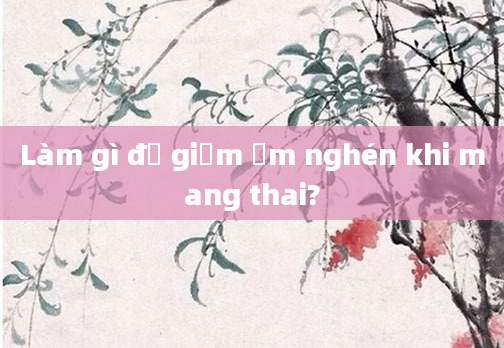 Làm gì để giảm ốm nghén khi mang thai?