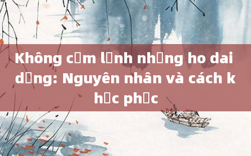 Không cảm lạnh nhưng ho dai dẳng: Nguyên nhân và cách khắc phục