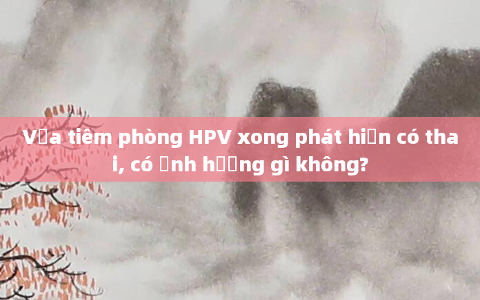 Vừa tiêm phòng HPV xong phát hiện có thai, có ảnh hưởng gì không?