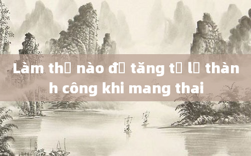 Làm thế nào để tăng tỷ lệ thành công khi mang thai