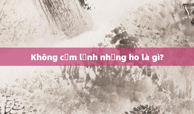 Không cảm lạnh nhưng ho là gì?