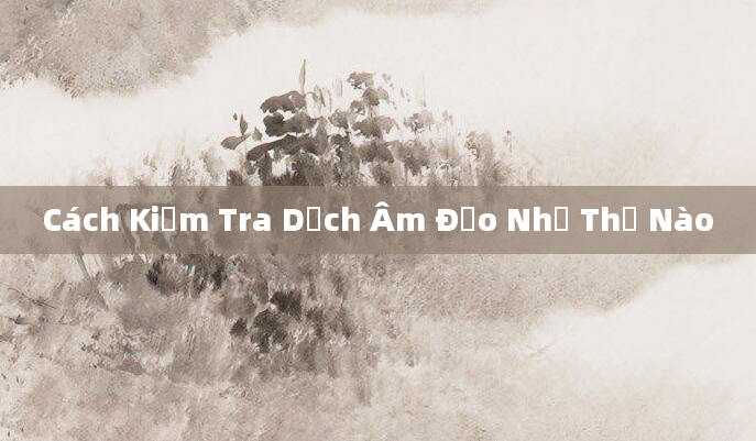 Cách Kiểm Tra Dịch Âm Đạo Như Thế Nào
