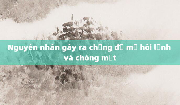 Nguyên nhân gây ra chứng đổ mồ hôi lạnh và chóng mặt