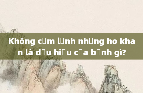 Không cảm lạnh nhưng ho khan là dấu hiệu của bệnh gì?