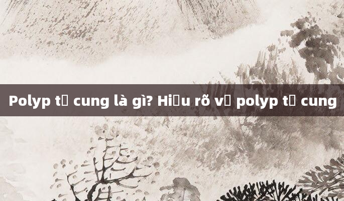 Polyp tử cung là gì? Hiểu rõ về polyp tử cung