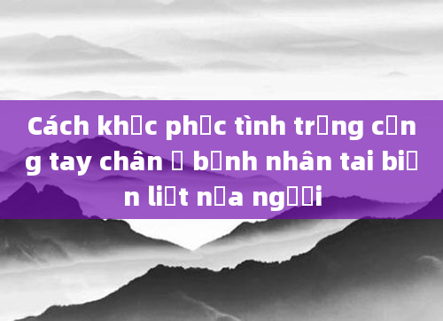 Cách khắc phục tình trạng cứng tay chân ở bệnh nhân tai biến liệt nửa người