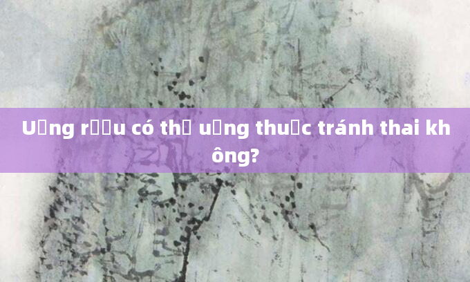 Uống rượu có thể uống thuốc tránh thai không?