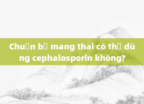 Chuẩn bị mang thai có thể dùng cephalosporin không?