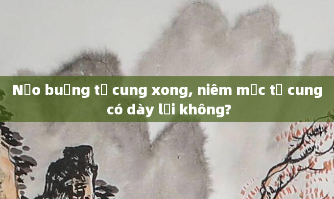 Nạo buồng tử cung xong, niêm mạc tử cung có dày lại không?