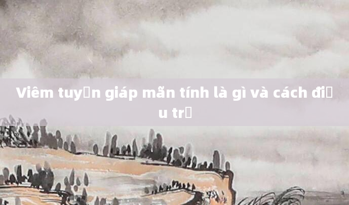 Viêm tuyến giáp mãn tính là gì và cách điều trị