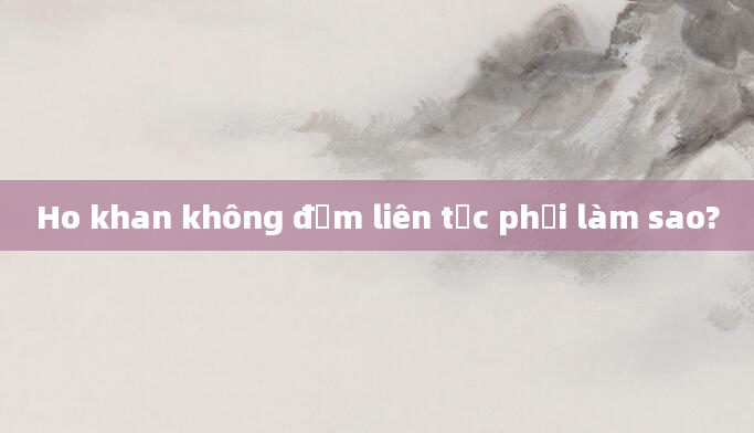 Ho khan không đờm liên tục phải làm sao?