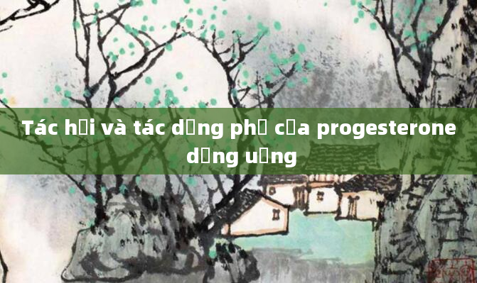 Tác hại và tác dụng phụ của progesterone dạng uống