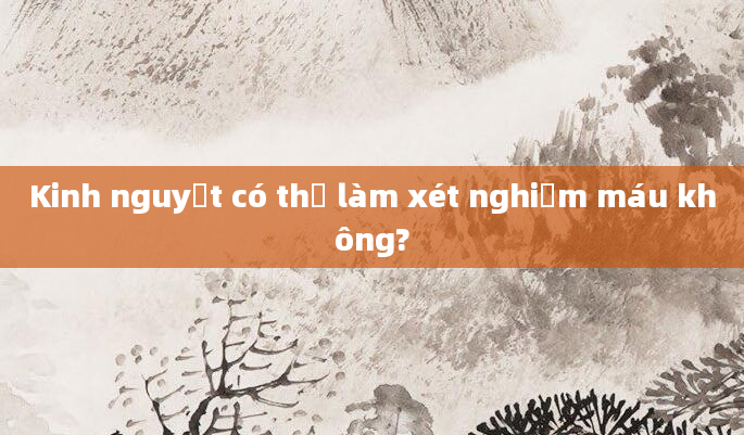 Kinh nguyệt có thể làm xét nghiệm máu không?