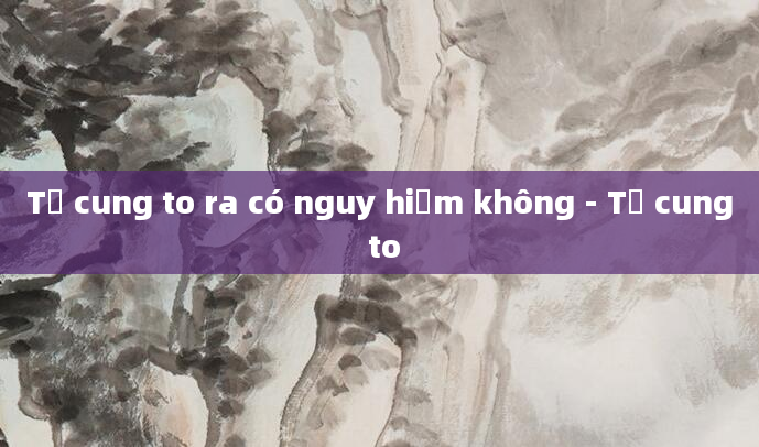 Tử cung to ra có nguy hiểm không - Tử cung to