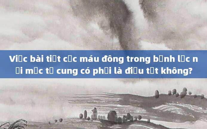 Việc bài tiết cục máu đông trong bệnh lạc nội mạc tử cung có phải là điều tốt không?