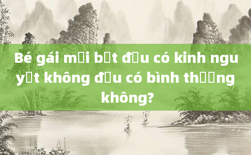 Bé gái mới bắt đầu có kinh nguyệt không đều có bình thường không?