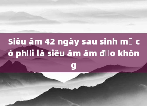 Siêu âm 42 ngày sau sinh mổ có phải là siêu âm âm đạo không