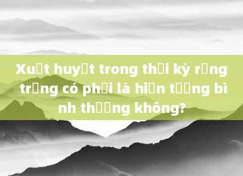 Xuất huyết trong thời kỳ rụng trứng có phải là hiện tượng bình thường không?