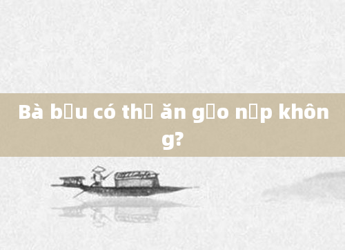 Bà bầu có thể ăn gạo nếp không?