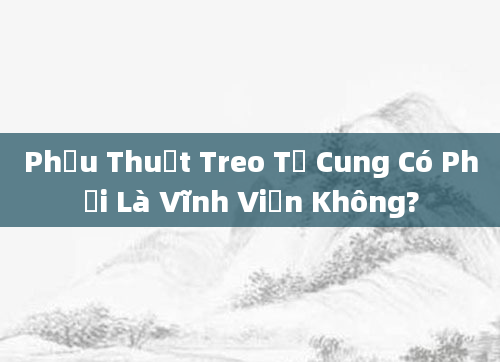 Phẫu Thuật Treo Tử Cung Có Phải Là Vĩnh Viễn Không?