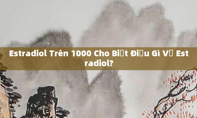 Estradiol Trên 1000 Cho Biết Điều Gì Về Estradiol?