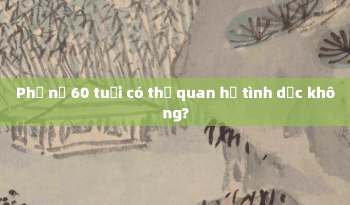Phụ nữ 60 tuổi có thể quan hệ tình dục không?