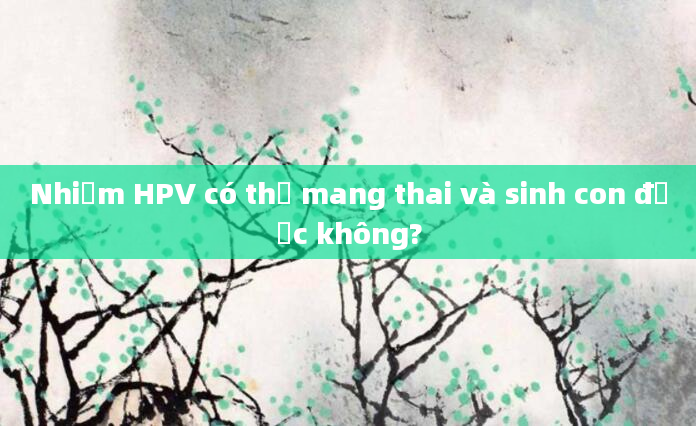 Nhiễm HPV có thể mang thai và sinh con được không?