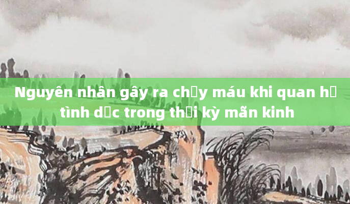 Nguyên nhân gây ra chảy máu khi quan hệ tình dục trong thời kỳ mãn kinh