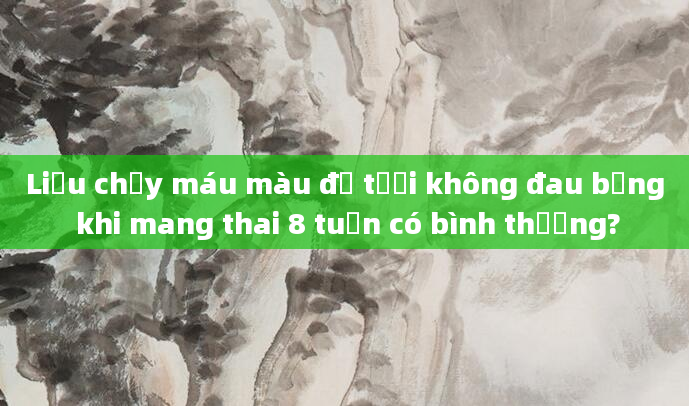Liệu chảy máu màu đỏ tươi không đau bụng khi mang thai 8 tuần có bình thường?