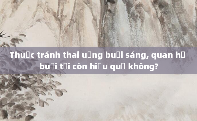 Thuốc tránh thai uống buổi sáng, quan hệ buổi tối còn hiệu quả không?