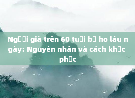 Người già trên 60 tuổi bị ho lâu ngày: Nguyên nhân và cách khắc phục