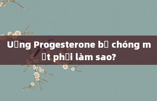 Uống Progesterone bị chóng mặt phải làm sao?
