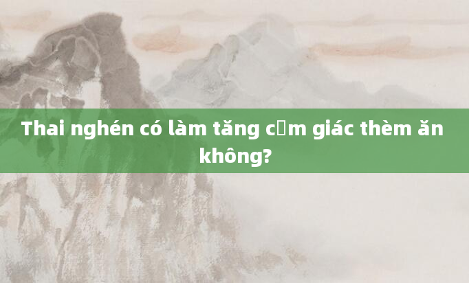 Thai nghén có làm tăng cảm giác thèm ăn không?