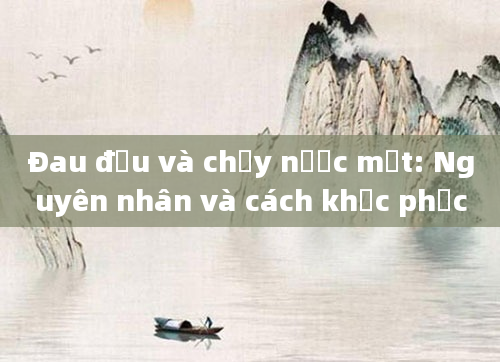 Đau đầu và chảy nước mắt: Nguyên nhân và cách khắc phục