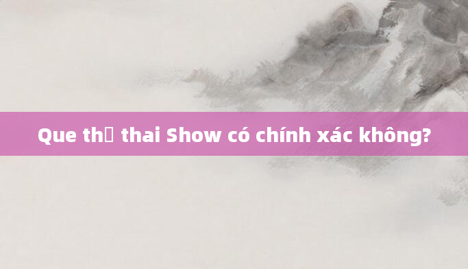 Que thử thai Show có chính xác không?