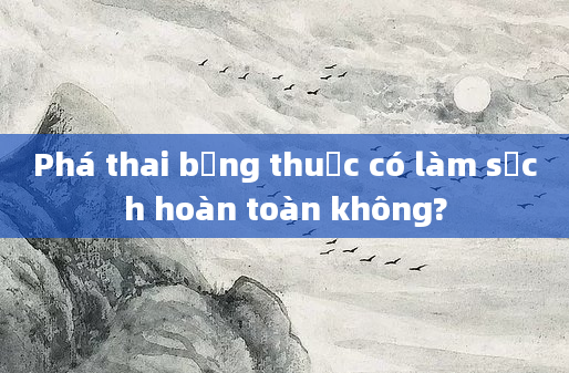 Phá thai bằng thuốc có làm sạch hoàn toàn không?