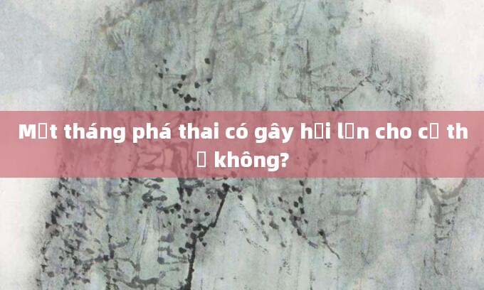 Một tháng phá thai có gây hại lớn cho cơ thể không?