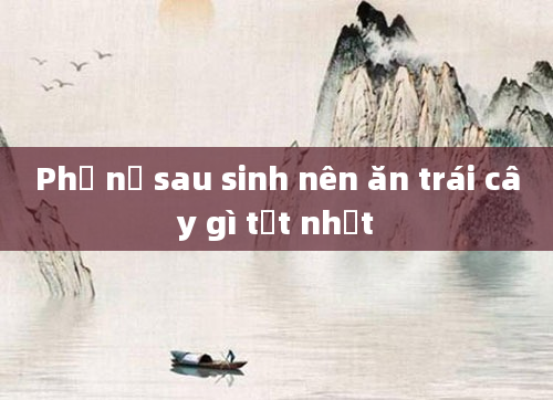 Phụ nữ sau sinh nên ăn trái cây gì tốt nhất