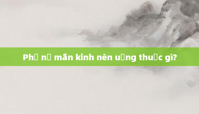 Phụ nữ mãn kinh nên uống thuốc gì?