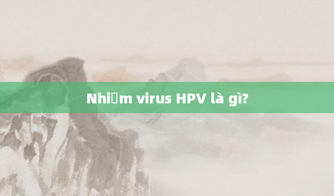 Nhiễm virus HPV là gì?