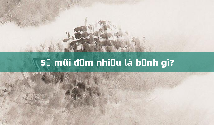 Sổ mũi đờm nhiều là bệnh gì?