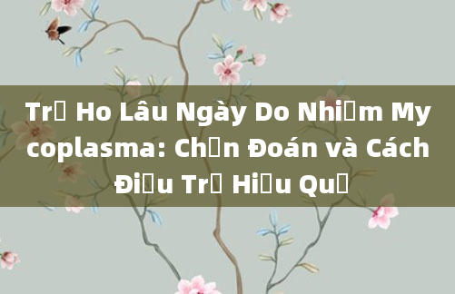 Trẻ Ho Lâu Ngày Do Nhiễm Mycoplasma: Chẩn Đoán và Cách Điều Trị Hiệu Quả