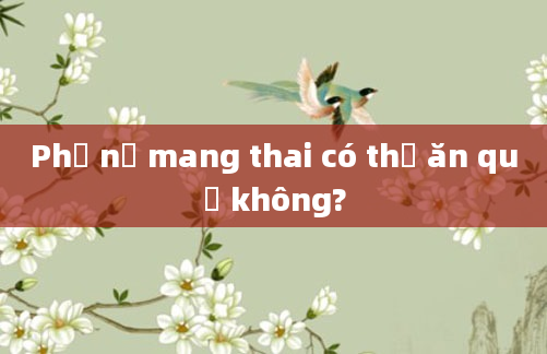 Phụ nữ mang thai có thể ăn quế không?