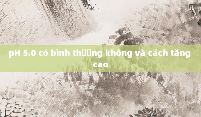 pH 5.0 có bình thường không và cách tăng cao