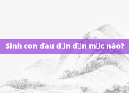 Sinh con đau đớn đến mức nào?