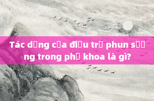 Tác dụng của điều trị phun sương trong phụ khoa là gì?